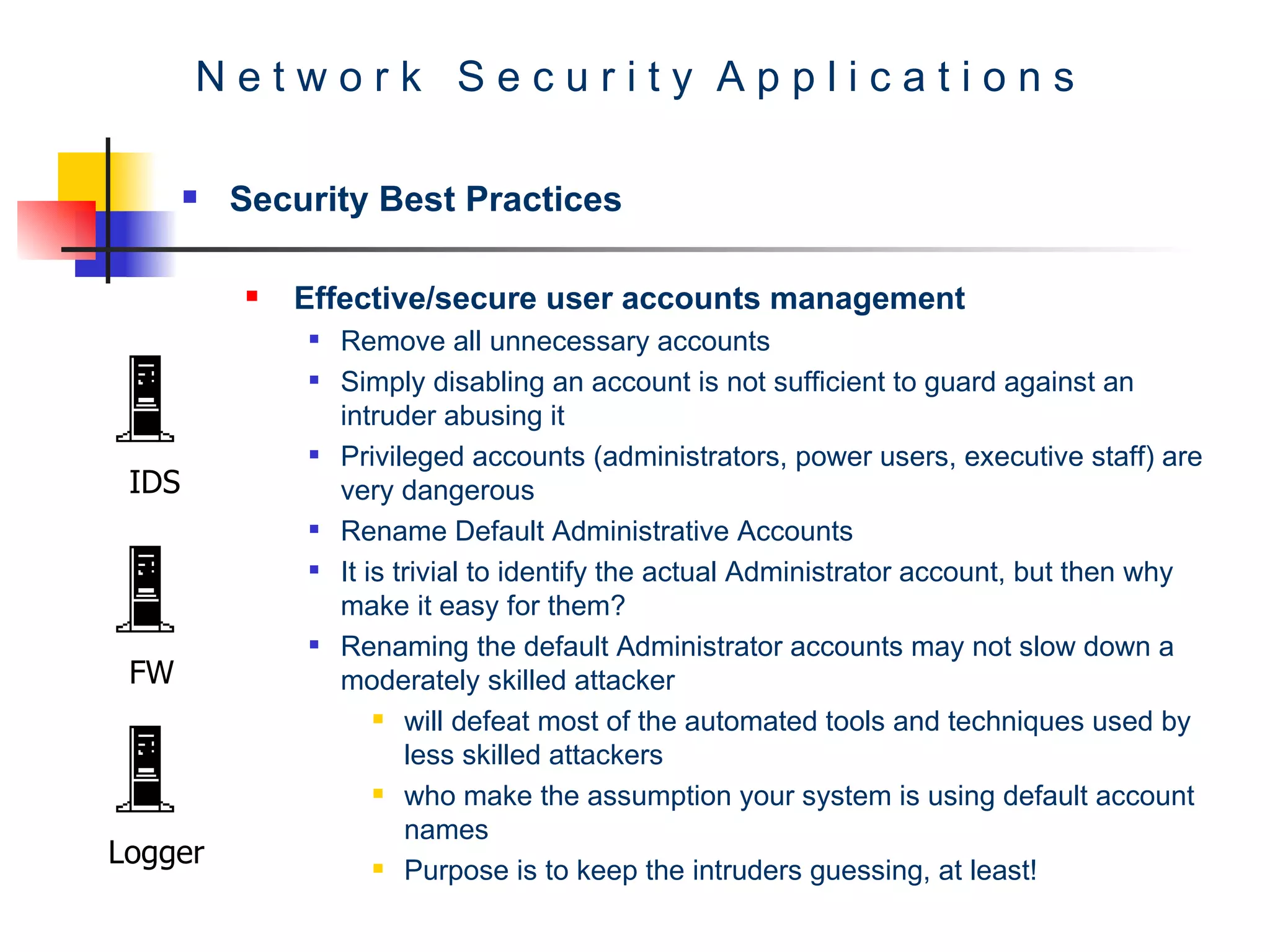 N e t w o r k  S e c u r i t y  A p p l i c a t i o n s Security Best Practices Effective/secure user accounts management  Remove all unnecessary accounts  Simply disabling an account is not sufficient to guard against an intruder abusing it  Privileged accounts (administrators, power users, executive staff) are very dangerous  Rename Default Administrative Accounts  It is trivial to identify the actual Administrator account, but then why make it easy for them?  Renaming the default Administrator accounts may not slow down a moderately skilled attacker  will defeat most of the automated tools and techniques used by less skilled attackers  who make the assumption your system is using default account names Purpose is to keep the intruders guessing, at least!  IDS FW Logger 