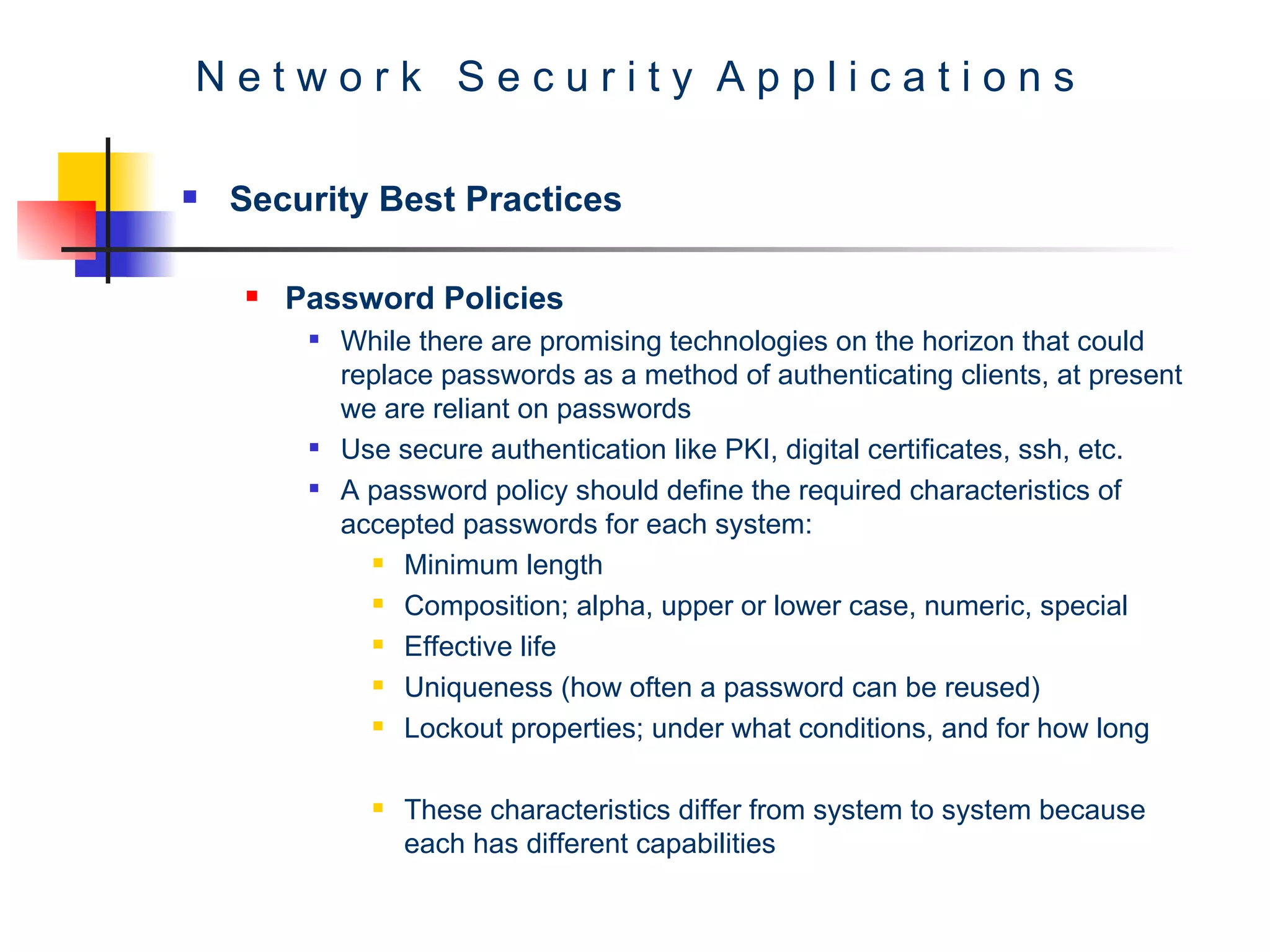 N e t w o r k  S e c u r i t y  A p p l i c a t i o n s Security Best Practices Password Policies  While there are promising technologies on the horizon that could replace passwords as a method of authenticating clients, at present we are reliant on passwords Use secure authentication like PKI, digital certificates, ssh, etc. A password policy should define the required characteristics of accepted passwords for each system: Minimum length Composition; alpha, upper or lower case, numeric, special  Effective life Uniqueness (how often a password can be reused)  Lockout properties; under what conditions, and for how long  These characteristics differ from system to system because each has different capabilities  