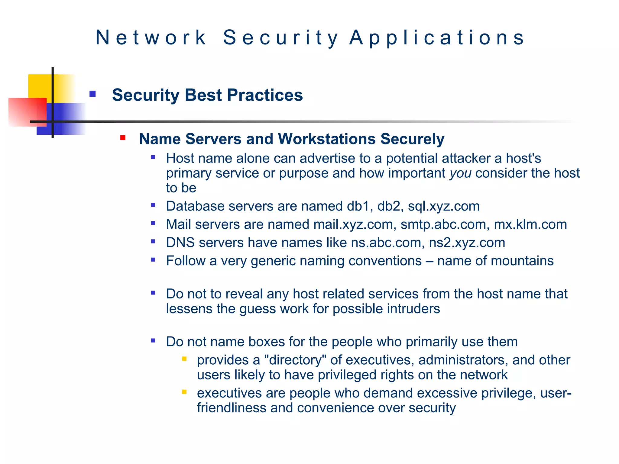 N e t w o r k  S e c u r i t y  A p p l i c a t i o n s Security Best Practices Name Servers and Workstations Securely   Host name alone can advertise to a potential attacker a host's primary service or purpose and how important  you  consider the host to be  Database servers are named db1, db2, sql.xyz.com  Mail servers are named mail.xyz.com, smtp.abc.com, mx.klm.com DNS servers have names like ns.abc.com, ns2.xyz.com Follow a very generic naming conventions – name of mountains  Do not to reveal any host related services from the host name that lessens the guess work for possible intruders Do not name boxes for the people who primarily use them  provides a &quot;directory&quot; of executives, administrators, and other users likely to have privileged rights on the network executives are people who demand excessive privilege, user-friendliness and convenience over security  