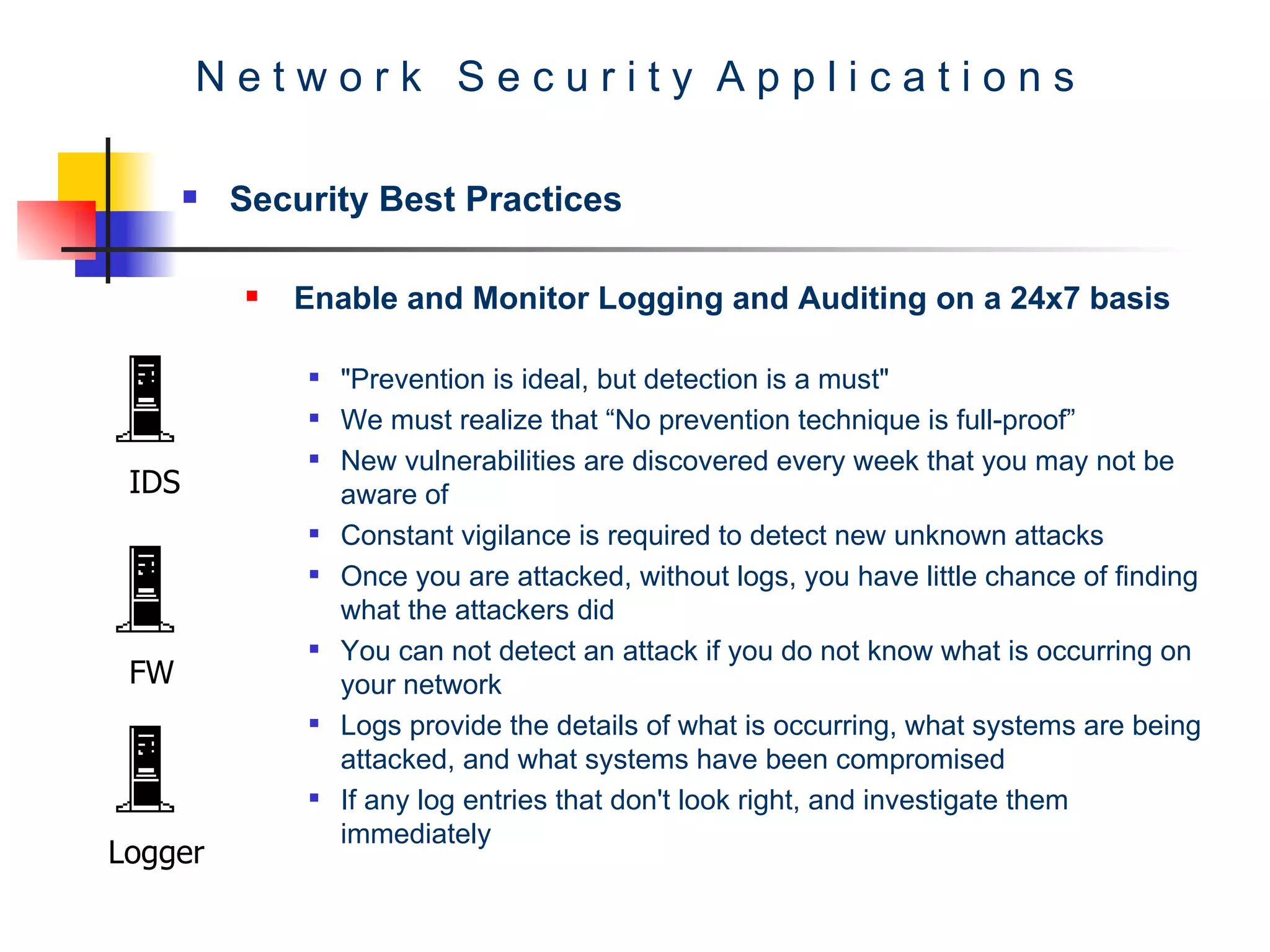 N e t w o r k  S e c u r i t y  A p p l i c a t i o n s Security Best Practices Enable and Monitor Logging and Auditing on a 24x7 basis   &quot;Prevention is ideal, but detection is a must&quot;  We must realize that “No prevention technique is full-proof” New vulnerabilities are discovered every week that you may not be aware of  Constant vigilance is required to detect new unknown attacks  Once you are attacked, without logs, you have little chance of finding what the attackers did  You can not detect an attack if you do not know what is occurring on your network  Logs provide the details of what is occurring, what systems are being attacked, and what systems have been compromised  If any log entries that don't look right, and investigate them immediately  IDS FW Logger 