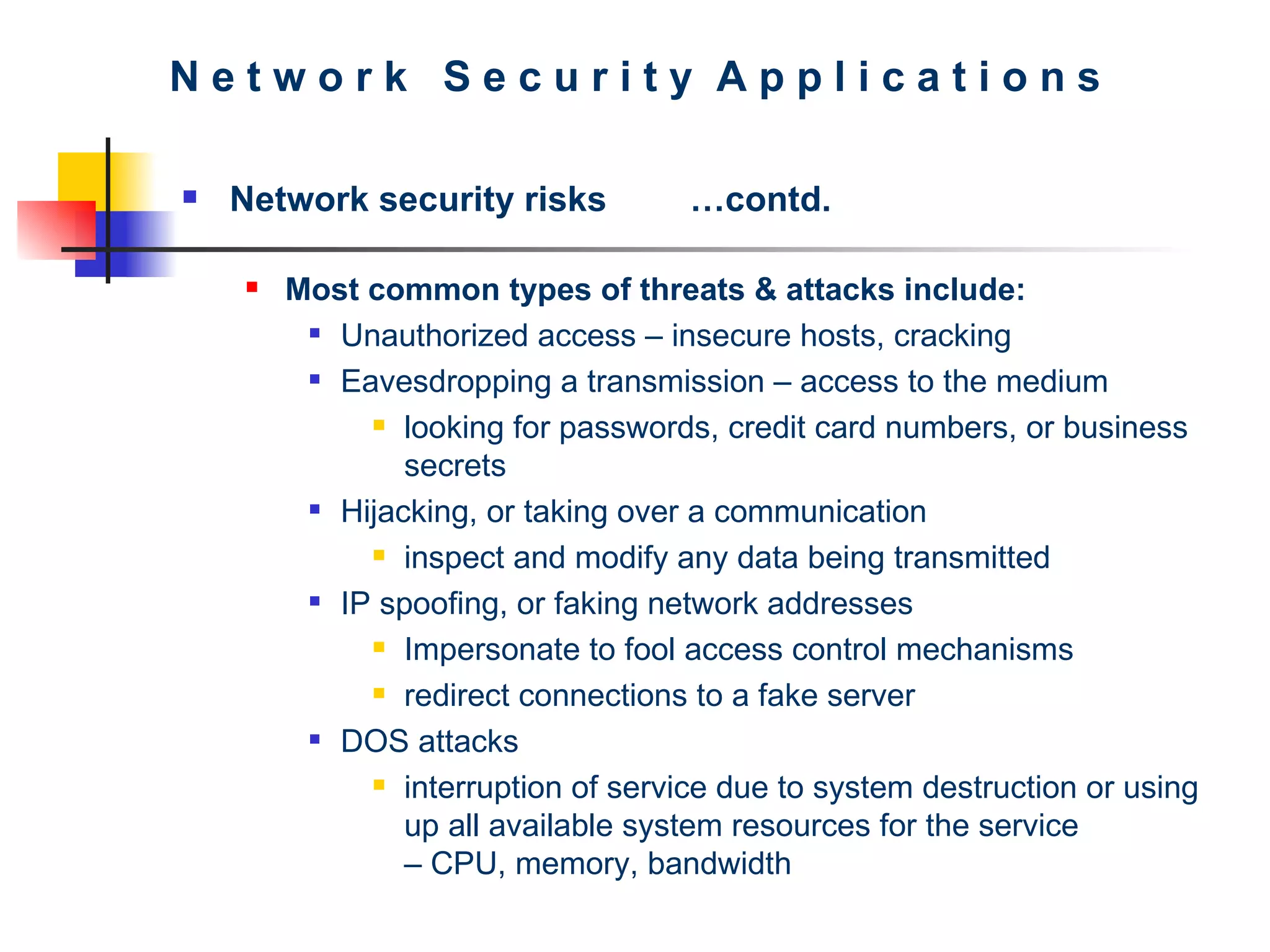 N e t w o r k  S e c u r i t y  A p p l i c a t i o n s Network security risks …contd. Most common types of threats & attacks include:  Unauthorized access – insecure hosts, cracking Eavesdropping a transmission – access to the medium looking for passwords, credit card numbers, or business secrets Hijacking, or taking over a communication inspect and modify any data being transmitted IP spoofing, or faking network addresses  Impersonate to fool access control mechanisms  redirect connections to a fake server DOS attacks interruption of service due to system destruction or using up all available system resources for the service  – CPU, memory, bandwidth 