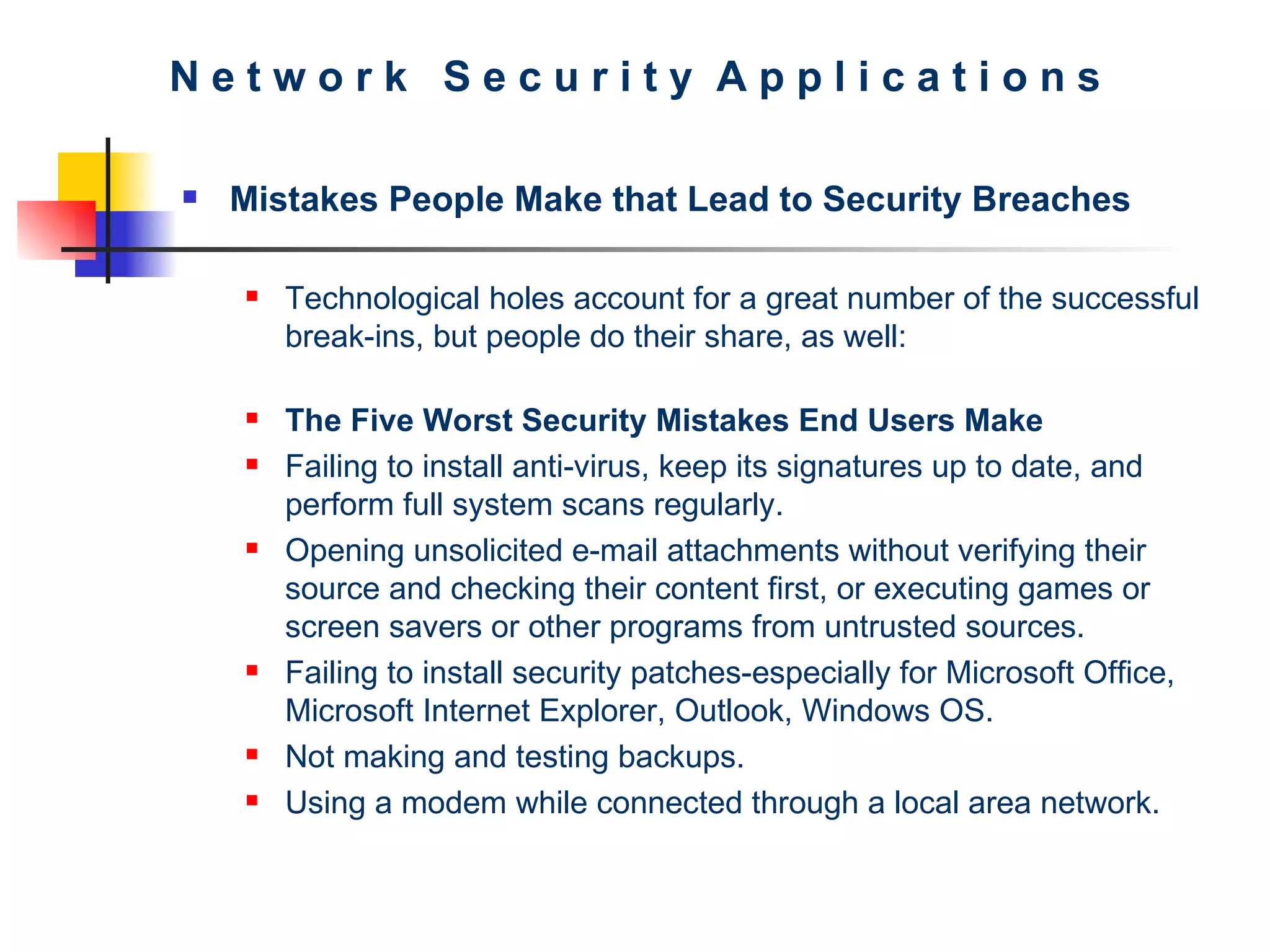 N e t w o r k  S e c u r i t y  A p p l i c a t i o n s Mistakes People Make that Lead to Security Breaches Technological holes account for a great number of the successful break-ins, but people do their share, as well: The Five Worst Security Mistakes End Users Make Failing to install anti-virus, keep its signatures up to date, and perform full system scans regularly.  Opening unsolicited e-mail attachments without verifying their source and checking their content first, or executing games or screen savers or other programs from untrusted sources.  Failing to install security patches-especially for Microsoft Office, Microsoft Internet Explorer, Outlook, Windows OS.  Not making and testing backups.  Using a modem while connected through a local area network.  