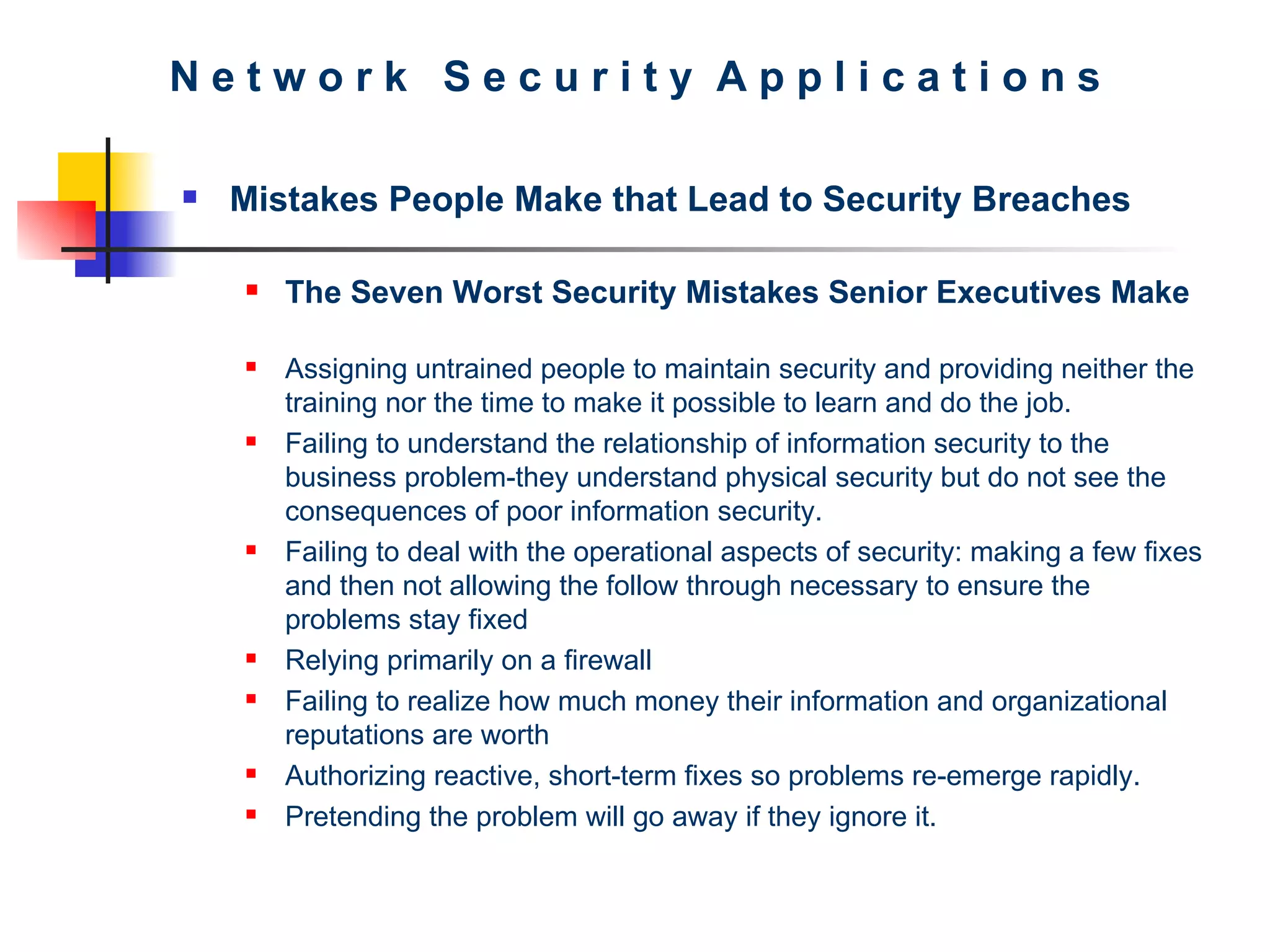 N e t w o r k  S e c u r i t y  A p p l i c a t i o n s Mistakes People Make that Lead to Security Breaches The Seven Worst Security Mistakes Senior Executives Make Assigning untrained people to maintain security and providing neither the training nor the time to make it possible to learn and do the job.  Failing to understand the relationship of information security to the business problem-they understand physical security but do not see the consequences of poor information security.  Failing to deal with the operational aspects of security: making a few fixes and then not allowing the follow through necessary to ensure the problems stay fixed  Relying primarily on a firewall  Failing to realize how much money their information and organizational reputations are worth Authorizing reactive, short-term fixes so problems re-emerge rapidly.  Pretending the problem will go away if they ignore it.   