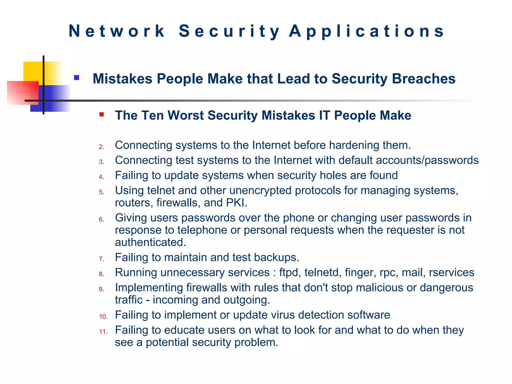 N e t w o r k  S e c u r i t y  A p p l i c a t i o n s Mistakes People Make that Lead to Security Breaches The Ten Worst Security Mistakes IT People Make Connecting systems to the Internet before hardening them.  Connecting test systems to the Internet with default accounts/passwords  Failing to update systems when security holes are found  Using telnet and other unencrypted protocols for managing systems, routers, firewalls, and PKI.  Giving users passwords over the phone or changing user passwords in response to telephone or personal requests when the requester is not authenticated.  Failing to maintain and test backups.  Running unnecessary services : ftpd, telnetd, finger, rpc, mail, rservices  Implementing firewalls with rules that don't stop malicious or dangerous traffic - incoming and outgoing.  Failing to implement or update virus detection software  Failing to educate users on what to look for and what to do when they see a potential security problem.  