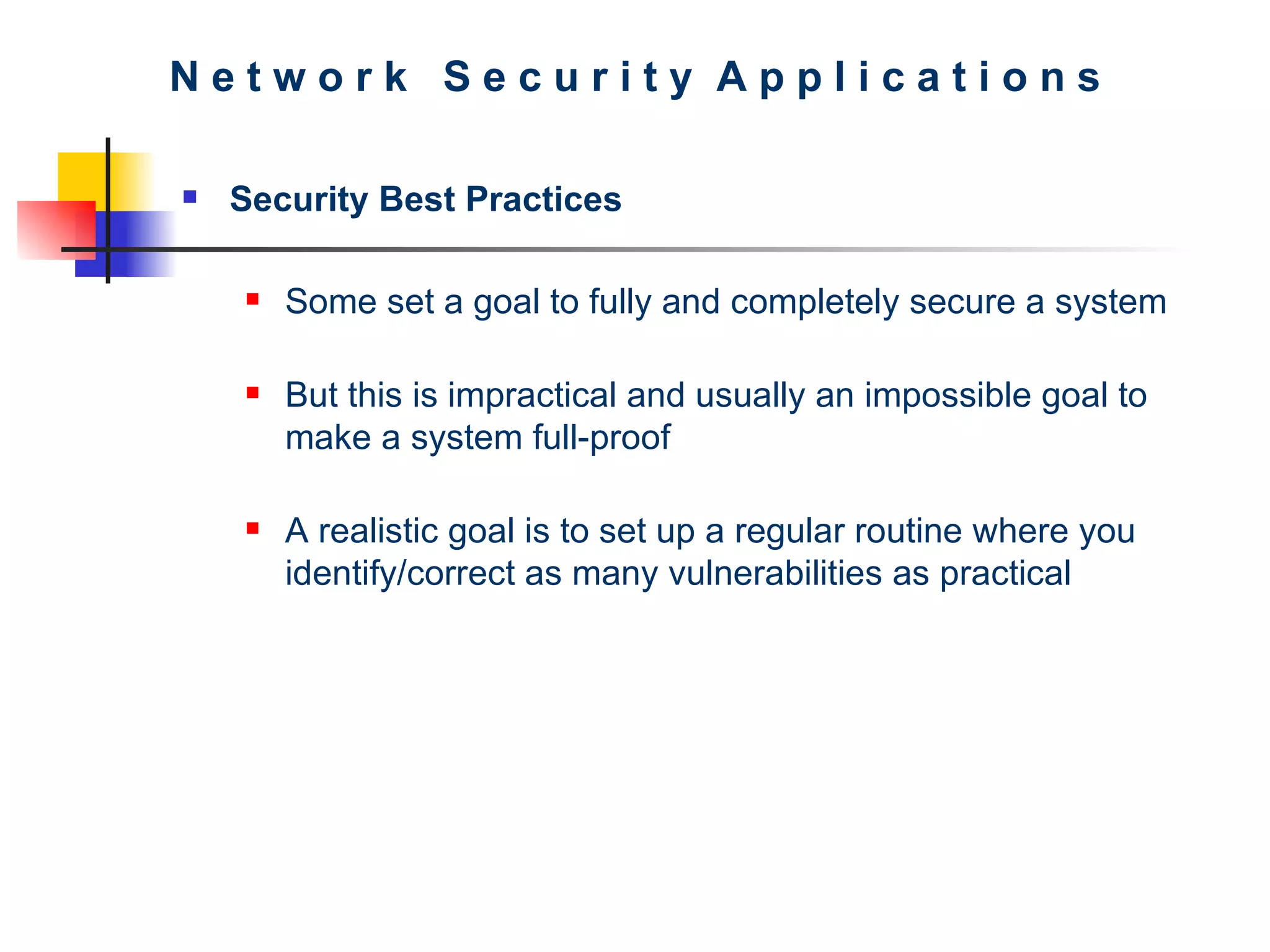N e t w o r k  S e c u r i t y  A p p l i c a t i o n s Security Best Practices Some set a goal to fully and completely secure a system But this is impractical and usually an impossible goal to make a system full-proof A realistic goal is to set up a regular routine where you identify/correct as many vulnerabilities as practical  