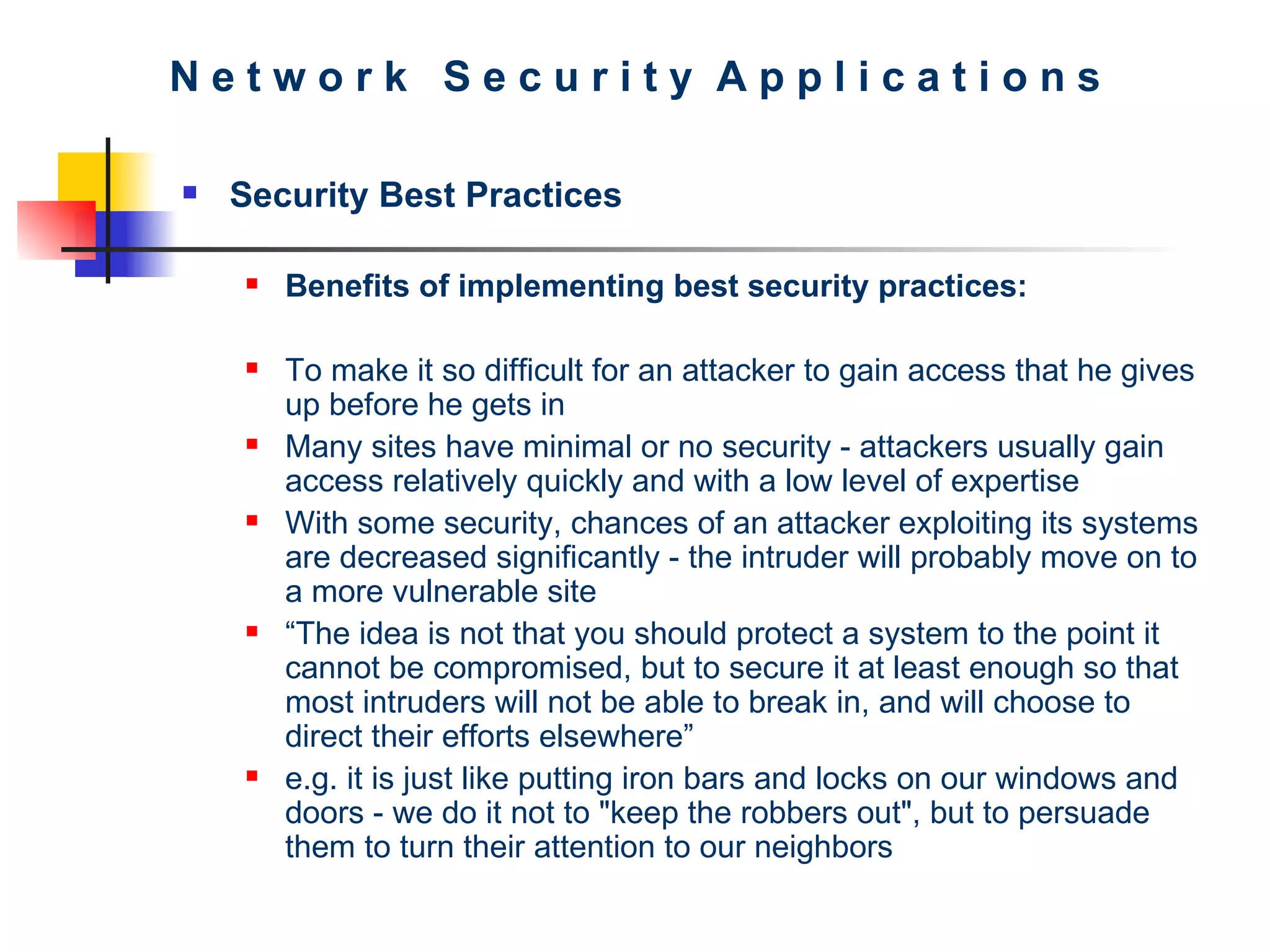 N e t w o r k  S e c u r i t y  A p p l i c a t i o n s Security Best Practices Benefits of implementing best security practices:   To make it so difficult for an attacker to gain access that he gives up before he gets in   Many sites have minimal or no security - attackers usually gain access relatively quickly and with a low level of expertise   With some security, chances of an attacker exploiting its systems are decreased significantly -   the intruder will probably move on to a more vulnerable site “ The idea is not that you should protect a system to the point it cannot be compromised, but to secure it at least enough so that most intruders will not be able to break in, and will choose to direct their efforts elsewhere” e.g. it is just like putting iron bars and locks on our windows and doors  - w e do it not to &quot;keep the robbers out&quot;, but to persuade them to turn their attention to our neighbors 