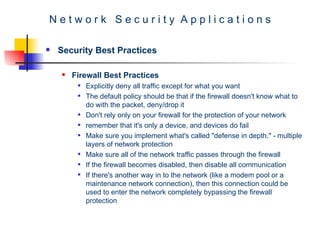 N e t w o r k  S e c u r i t y  A p p l i c a t i o n s Security Best Practices Firewall Best Practices Explicitly deny all traffic except for what you want  The default policy should be that if the firewall doesn't know what to do with the packet, deny/drop it  Don't rely only on your firewall for the protection of your network  remember that it's only a device, and devices do fail  Make sure you implement what's called "defense in depth." - multiple layers of network protection  Make sure all of the network traffic passes through the firewall  If the firewall becomes disabled, then disable all communication  If there's another way in to the network (like a modem pool or a maintenance network connection), then this connection could be used to enter the network completely bypassing the firewall protection  