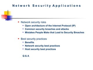 N e t w o r k  S e c u r i t y  A p p l i c a t i o n s Network security risks Open architecture of the Internet Protocol (IP)   Common security breaches and attacks   Mistakes People Make that Lead to Security Breaches   Best security practices Benefits Network security best practices Host security best practices Q & A 