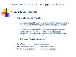 N e t w o r k  S e c u r i t y  A p p l i c a t i o n s Security Best Practices Types of personal firewalls: Application-based firewall – packet filters block incoming traffic to well-known TCP and UDP ports, while enabling outgoing traffic  Another one that performs IP level monitoring; reading data contained in the TCP/IP header for approved protocols and suspicious packet contents - Can trace the source of the attack   Personal firewall products: ZoneAlarm www.zonealarm.com Kerio Personal Firewall www.kerio.com Norton Internet Security www.symantec.com 