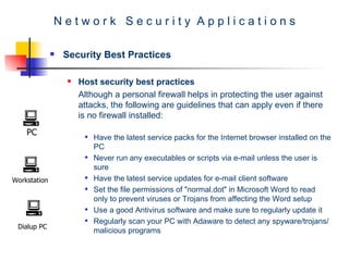 N e t w o r k  S e c u r i t y  A p p l i c a t i o n s Security Best Practices Host security best practices Although a personal firewall helps in protecting the user against attacks, the following are guidelines that can apply even if there is no firewall installed:   Have the latest service packs for the Internet browser installed on the PC  Never run any executables or scripts via e-mail unless the user is sure  Have the latest service updates for e-mail client software  Set the file permissions of "normal.dot" in Microsoft Word to read only to prevent viruses or Trojans from affecting the Word setup  Use a good Antivirus software and make sure to regularly update it  Regularly scan your PC with Adaware to detect any spyware/trojans/malicious programs  PC Workstation Dialup PC 