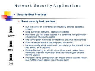 N e t w o r k  S e c u r i t y  A p p l i c a t i o n s Security Best Practices Server security best practices Run the server on a hardened and routinely patched operating system  Keep current on software / application updates  make sure you test these updates in a controlled, non-production environment whenever possible one server patch may undo a correction a previous patch applied  scan the server after the patching up to make sure  hackers usually attack servers with security bugs that are well known and around for a long time  Disable file sharing an all critical machines – as it makes them vulnerable to bother information theft and certain types of quick-moving viruses  Improper sharing configuration can expose critical systems files or give full file system access to any hostile party WWW MAIL DNS 