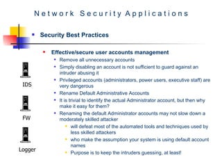 N e t w o r k  S e c u r i t y  A p p l i c a t i o n s Security Best Practices Effective/secure user accounts management  Remove all unnecessary accounts  Simply disabling an account is not sufficient to guard against an intruder abusing it  Privileged accounts (administrators, power users, executive staff) are very dangerous  Rename Default Administrative Accounts  It is trivial to identify the actual Administrator account, but then why make it easy for them?  Renaming the default Administrator accounts may not slow down a moderately skilled attacker  will defeat most of the automated tools and techniques used by less skilled attackers  who make the assumption your system is using default account names Purpose is to keep the intruders guessing, at least!  IDS FW Logger 