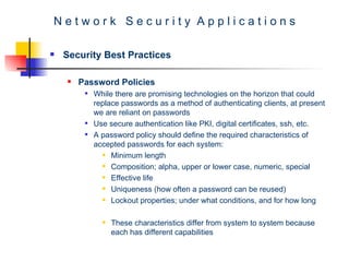 N e t w o r k  S e c u r i t y  A p p l i c a t i o n s Security Best Practices Password Policies  While there are promising technologies on the horizon that could replace passwords as a method of authenticating clients, at present we are reliant on passwords Use secure authentication like PKI, digital certificates, ssh, etc. A password policy should define the required characteristics of accepted passwords for each system: Minimum length Composition; alpha, upper or lower case, numeric, special  Effective life Uniqueness (how often a password can be reused)  Lockout properties; under what conditions, and for how long  These characteristics differ from system to system because each has different capabilities  