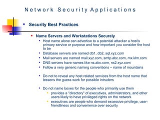 N e t w o r k  S e c u r i t y  A p p l i c a t i o n s Security Best Practices Name Servers and Workstations Securely   Host name alone can advertise to a potential attacker a host's primary service or purpose and how important  you  consider the host to be  Database servers are named db1, db2, sql.xyz.com  Mail servers are named mail.xyz.com, smtp.abc.com, mx.klm.com DNS servers have names like ns.abc.com, ns2.xyz.com Follow a very generic naming conventions – name of mountains  Do not to reveal any host related services from the host name that lessens the guess work for possible intruders Do not name boxes for the people who primarily use them  provides a "directory" of executives, administrators, and other users likely to have privileged rights on the network executives are people who demand excessive privilege, user-friendliness and convenience over security  