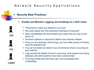 N e t w o r k  S e c u r i t y  A p p l i c a t i o n s Security Best Practices Enable and Monitor Logging and Auditing on a 24x7 basis   "Prevention is ideal, but detection is a must"  We must realize that “No prevention technique is full-proof” New vulnerabilities are discovered every week that you may not be aware of  Constant vigilance is required to detect new unknown attacks  Once you are attacked, without logs, you have little chance of finding what the attackers did  You can not detect an attack if you do not know what is occurring on your network  Logs provide the details of what is occurring, what systems are being attacked, and what systems have been compromised  If any log entries that don't look right, and investigate them immediately  IDS FW Logger 