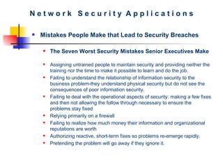 N e t w o r k  S e c u r i t y  A p p l i c a t i o n s Mistakes People Make that Lead to Security Breaches The Seven Worst Security Mistakes Senior Executives Make Assigning untrained people to maintain security and providing neither the training nor the time to make it possible to learn and do the job.  Failing to understand the relationship of information security to the business problem-they understand physical security but do not see the consequences of poor information security.  Failing to deal with the operational aspects of security: making a few fixes and then not allowing the follow through necessary to ensure the problems stay fixed  Relying primarily on a firewall  Failing to realize how much money their information and organizational reputations are worth Authorizing reactive, short-term fixes so problems re-emerge rapidly.  Pretending the problem will go away if they ignore it.   