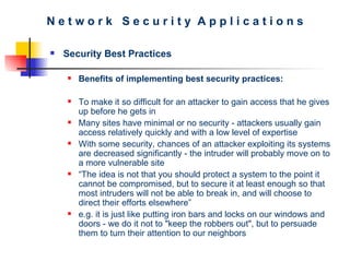 N e t w o r k  S e c u r i t y  A p p l i c a t i o n s Security Best Practices Benefits of implementing best security practices:   To make it so difficult for an attacker to gain access that he gives up before he gets in   Many sites have minimal or no security - attackers usually gain access relatively quickly and with a low level of expertise   With some security, chances of an attacker exploiting its systems are decreased significantly -   the intruder will probably move on to a more vulnerable site “ The idea is not that you should protect a system to the point it cannot be compromised, but to secure it at least enough so that most intruders will not be able to break in, and will choose to direct their efforts elsewhere” e.g. it is just like putting iron bars and locks on our windows and doors  - w e do it not to "keep the robbers out", but to persuade them to turn their attention to our neighbors 