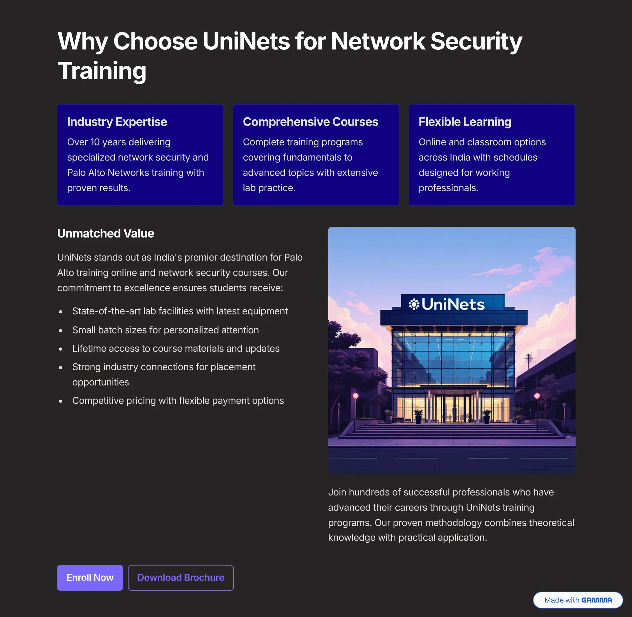 Why Choose UniNets for Network Security
Training
Industry Expertise
Over 10 years delivering
specialized network security and
Palo Alto Networks training with
proven results.
Comprehensive Courses
Complete training programs
covering fundamentals to
advanced topics with extensive
lab practice.
Flexible Learning
Online and classroom options
across India with schedules
designed for working
professionals.
Unmatched Value
UniNets stands out as India's premier destination for Palo
Alto training online and network security courses. Our
commitment to excellence ensures students receive:
State-of-the-art lab facilities with latest equipment
Small batch sizes for personalized attention
Lifetime access to course materials and updates
Strong industry connections for placement
opportunities
Competitive pricing with flexible payment options
Join hundreds of successful professionals who have
advanced their careers through UniNets training
programs. Our proven methodology combines theoretical
knowledge with practical application.
Enroll Now Download Brochure
 