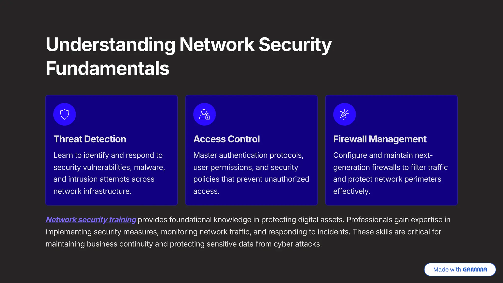 Understanding Network Security
Fundamentals
Threat Detection
Learn to identify and respond to
security vulnerabilities, malware,
and intrusion attempts across
network infrastructure.
Access Control
Master authentication protocols,
user permissions, and security
policies that prevent unauthorized
access.
Firewall Management
Configure and maintain next-
generation firewalls to filter traffic
and protect network perimeters
effectively.
Network security training provides foundational knowledge in protecting digital assets. Professionals gain expertise in
implementing security measures, monitoring network traffic, and responding to incidents. These skills are critical for
maintaining business continuity and protecting sensitive data from cyber attacks.
 
