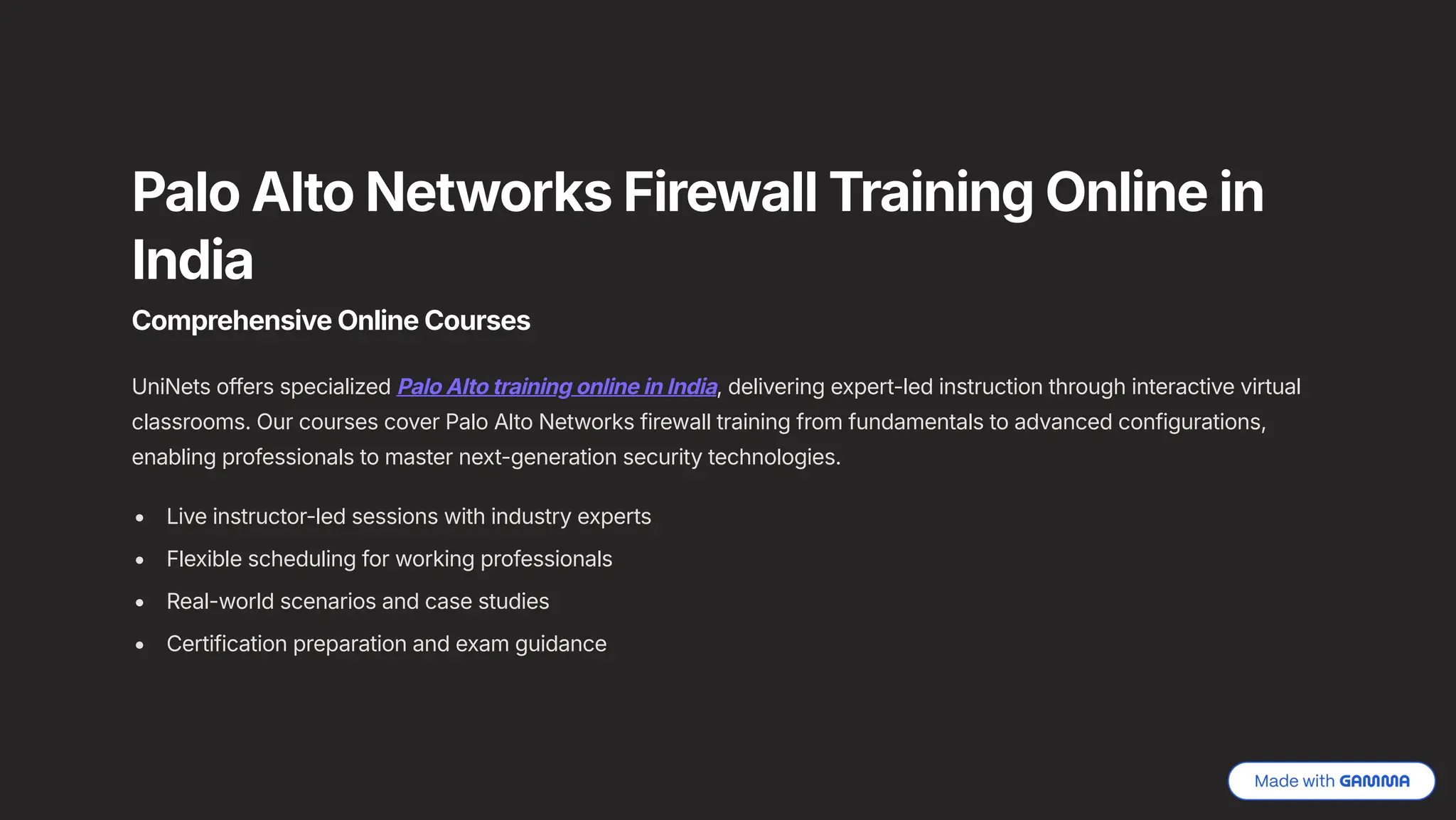 Palo Alto Networks Firewall Training Online in
India
Comprehensive Online Courses
UniNets offers specialized Palo Alto training online in India, delivering expert-led instruction through interactive virtual
classrooms. Our courses cover Palo Alto Networks firewall training from fundamentals to advanced configurations,
enabling professionals to master next-generation security technologies.
Live instructor-led sessions with industry experts
Flexible scheduling for working professionals
Real-world scenarios and case studies
Certification preparation and exam guidance
 