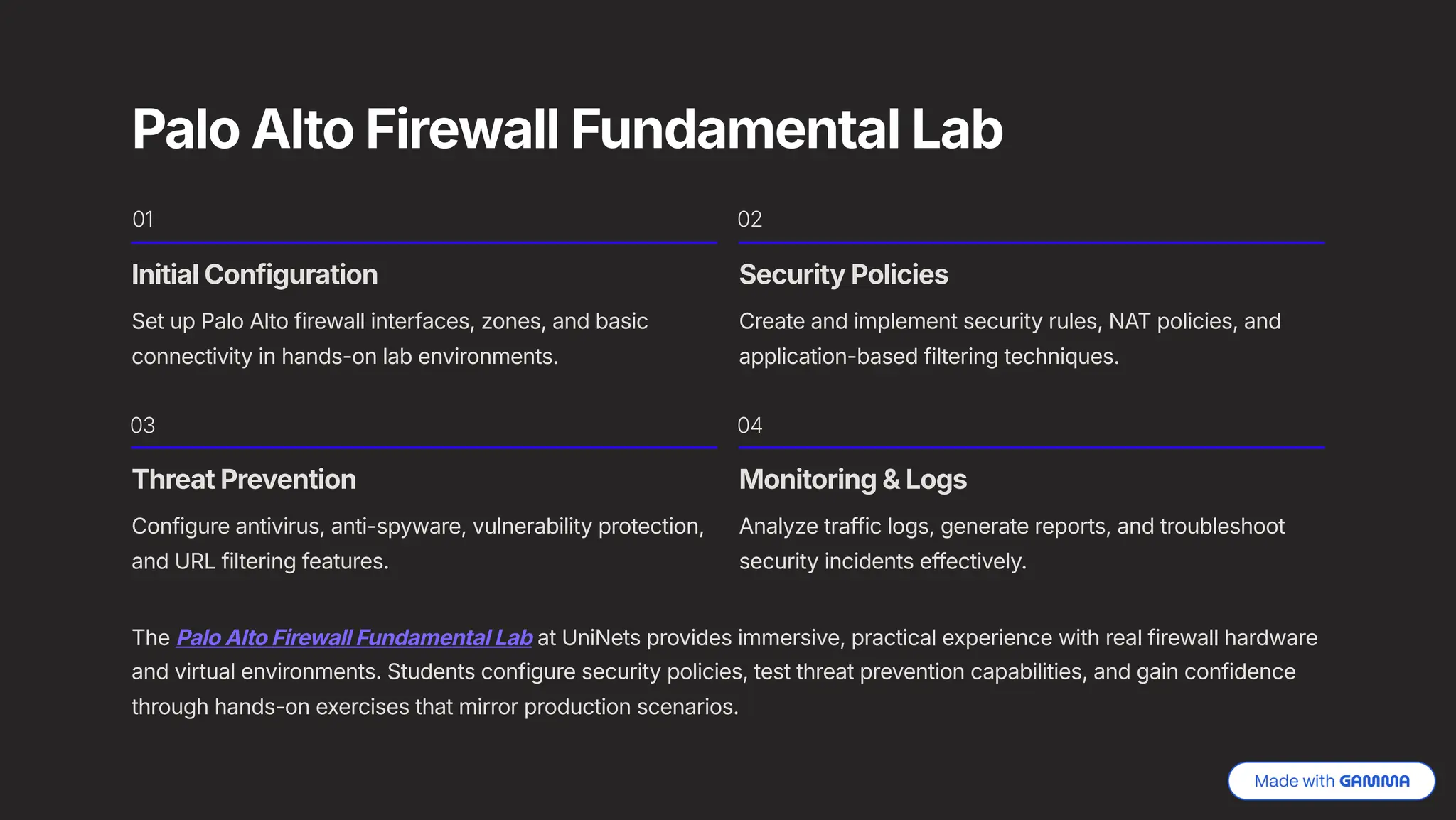 Palo Alto Firewall Fundamental Lab
01
Initial Configuration
Set up Palo Alto firewall interfaces, zones, and basic
connectivity in hands-on lab environments.
02
Security Policies
Create and implement security rules, NAT policies, and
application-based filtering techniques.
03
Threat Prevention
Configure antivirus, anti-spyware, vulnerability protection,
and URL filtering features.
04
Monitoring & Logs
Analyze traffic logs, generate reports, and troubleshoot
security incidents effectively.
The Palo Alto Firewall Fundamental Lab at UniNets provides immersive, practical experience with real firewall hardware
and virtual environments. Students configure security policies, test threat prevention capabilities, and gain confidence
through hands-on exercises that mirror production scenarios.
 