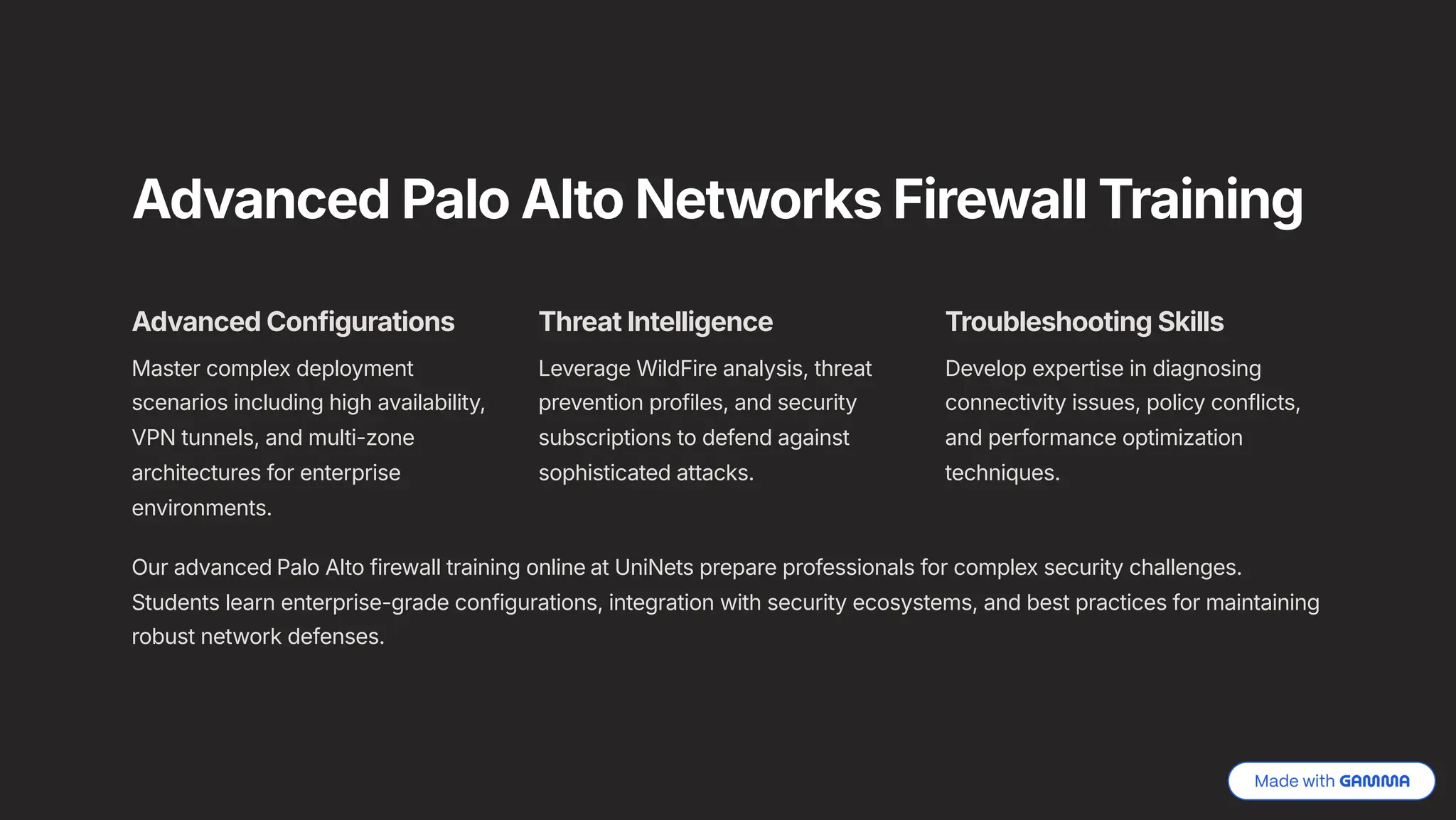 Advanced Palo Alto Networks Firewall Training
Advanced Configurations
Master complex deployment
scenarios including high availability,
VPN tunnels, and multi-zone
architectures for enterprise
environments.
Threat Intelligence
Leverage WildFire analysis, threat
prevention profiles, and security
subscriptions to defend against
sophisticated attacks.
Troubleshooting Skills
Develop expertise in diagnosing
connectivity issues, policy conflicts,
and performance optimization
techniques.
Our advanced Palo Alto firewall training online at UniNets prepare professionals for complex security challenges.
Students learn enterprise-grade configurations, integration with security ecosystems, and best practices for maintaining
robust network defenses.
 