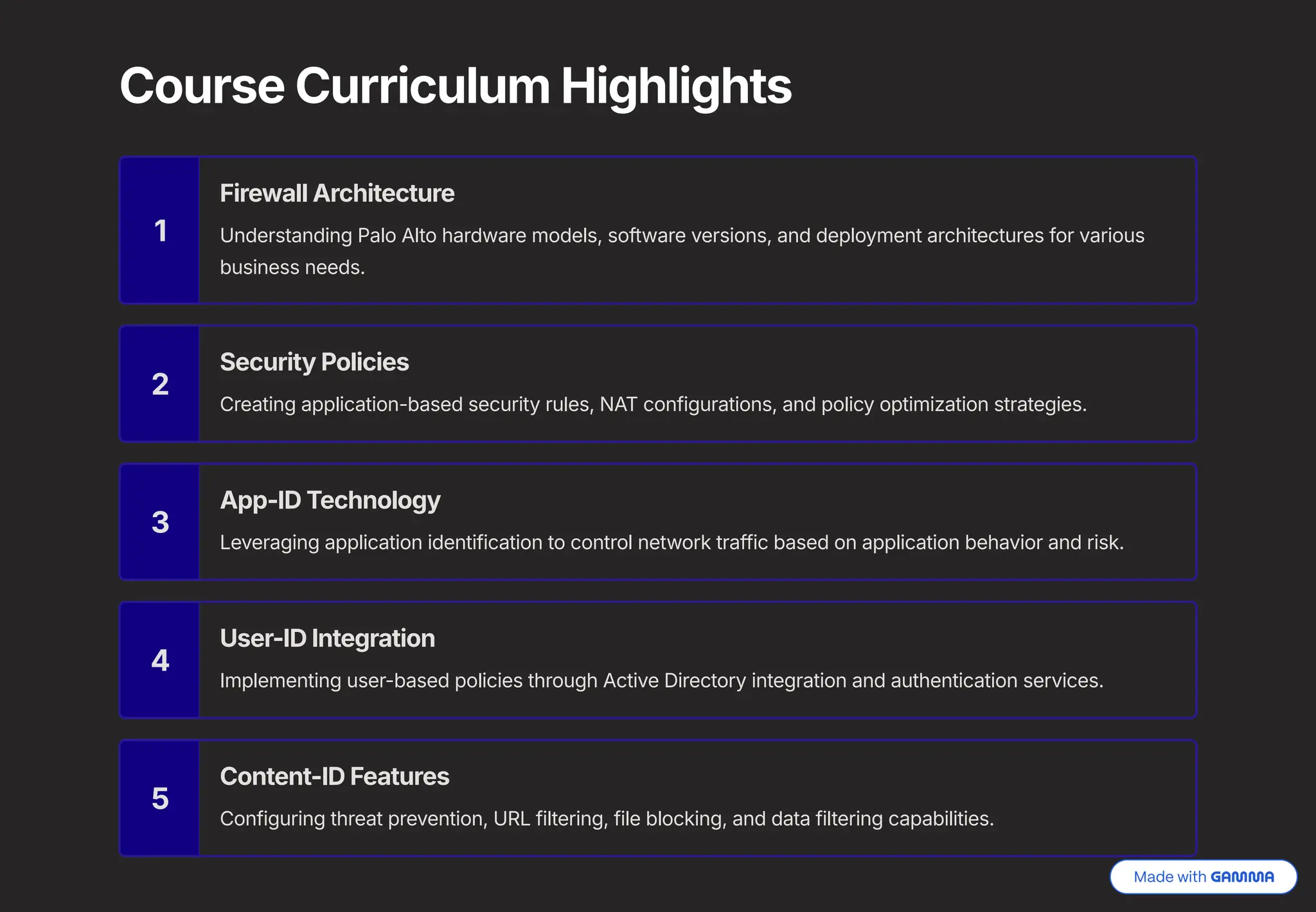 Course Curriculum Highlights
1
Firewall Architecture
Understanding Palo Alto hardware models, software versions, and deployment architectures for various
business needs.
2
Security Policies
Creating application-based security rules, NAT configurations, and policy optimization strategies.
3
App-ID Technology
Leveraging application identification to control network traffic based on application behavior and risk.
4
User-ID Integration
Implementing user-based policies through Active Directory integration and authentication services.
5
Content-ID Features
Configuring threat prevention, URL filtering, file blocking, and data filtering capabilities.
 