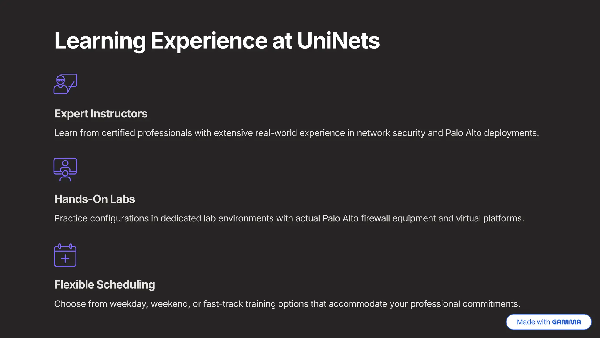 Learning Experience at UniNets
Expert Instructors
Learn from certified professionals with extensive real-world experience in network security and Palo Alto deployments.
Hands-On Labs
Practice configurations in dedicated lab environments with actual Palo Alto firewall equipment and virtual platforms.
Flexible Scheduling
Choose from weekday, weekend, or fast-track training options that accommodate your professional commitments.
 