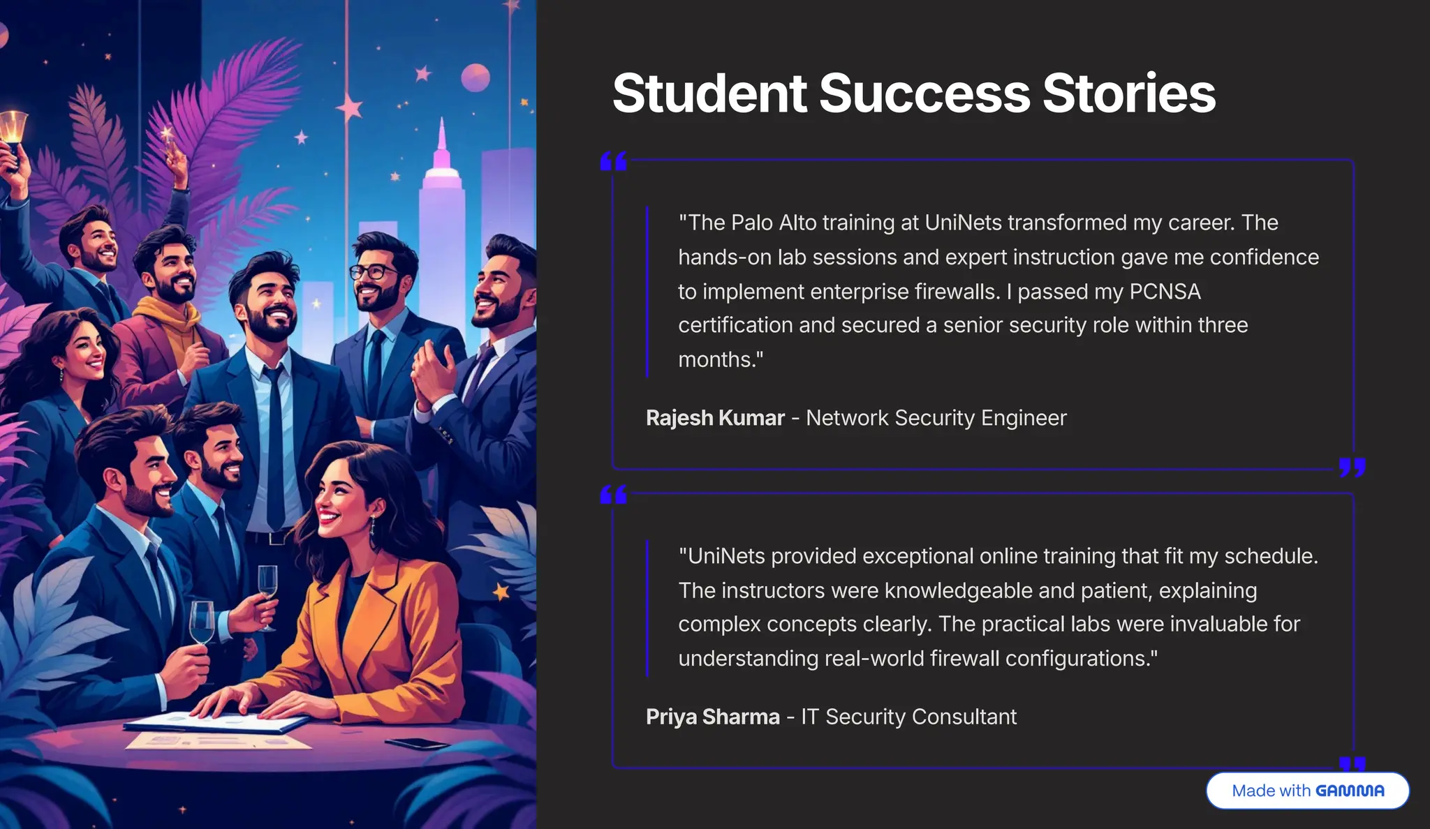 Student Success Stories
"The Palo Alto training at UniNets transformed my career. The
hands-on lab sessions and expert instruction gave me confidence
to implement enterprise firewalls. I passed my PCNSA
certification and secured a senior security role within three
months."
Rajesh Kumar - Network Security Engineer
"UniNets provided exceptional online training that fit my schedule.
The instructors were knowledgeable and patient, explaining
complex concepts clearly. The practical labs were invaluable for
understanding real-world firewall configurations."
Priya Sharma - IT Security Consultant
 