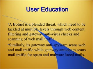 User EducationUser Education
•A Botnet is a blended threat, which need to be
tackled at multiple levels through web content
filtering and gateway anti-virus checks and
scanning of web mail traffic.
•Similarly, its gateway anti-spyware scans web
and mail traffic while gateway anti-spam scans
mail traffic for spam and malware laced mails.
 