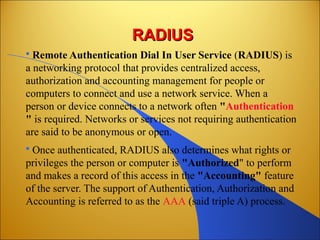 RADIUSRADIUS
 Remote Authentication Dial In User Service (RADIUS) is
a networking protocol that provides centralized access,
authorization and accounting management for people or
computers to connect and use a network service. When a
person or device connects to a network often "Authentication
" is required. Networks or services not requiring authentication
are said to be anonymous or open.
 Once authenticated, RADIUS also determines what rights or
privileges the person or computer is "Authorized" to perform
and makes a record of this access in the "Accounting" feature
of the server. The support of Authentication, Authorization and
Accounting is referred to as the AAA (said triple A) process.
 