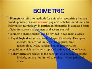 BOIMETRICBOIMETRIC
 Biometrics refers to methods for uniquely recognizing humans
based upon one or more intrinsic physical or behavioural traits. In
information technology, in particular, biometrics is used as a form
of identity access management and access control.
 Biometric characteristics can be divided in two main classes:
 Physiological are related to the shape of the body. Examples
include, but are not limited to fingerprint, face
recognition, DNA, hand and palm geometry, iris
recognition, which has largely replaced retina, and odor/scent.
 Behavioural are related to the behavior of a person. Examples
include, but are not limited to typing rhythm, gait, and
voice.
 