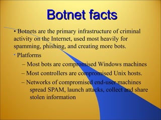 Botnet factsBotnet facts
• Botnets are the primary infrastructure of criminal
activity on the Internet, used most heavily for
spamming, phishing, and creating more bots.
• Platforms
– Most bots are compromised Windows machines
– Most controllers are compromised Unix hosts.
– Networks of compromised end-user machines
spread SPAM, launch attacks, collect and share
stolen information
 
