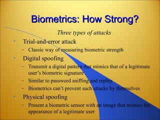 Biometrics: How Strong?Biometrics: How Strong?
Three types of attacks
• Trial-and-error attack
– Classic way of measuring biometric strength
• Digital spoofing
– Transmit a digital pattern that mimics that of a legitimate
user’s biometric signature
– Similar to password sniffing and replay
– Biometrics can’t prevent such attacks by themselves
• Physical spoofing
– Present a biometric sensor with an image that mimics the
appearance of a legitimate user
 