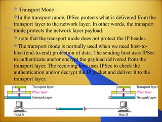  Transport Mode
In the transport mode, IPSec protects what is delivered from the
transport layer to the network layer. In other words, the transport
mode protects the network layer payload.
 note that the transport mode does not protect the IP header.
The transport mode is normally used when we need host-to-
host (end-to-end) protection of data. The sending host uses IPSec
to authenticate and/or encrypt the payload delivered from the
transport layer. The receiving host uses IPSec to check the
authentication and/or decrypt the IP packet and deliver it to the
transport layer.
 