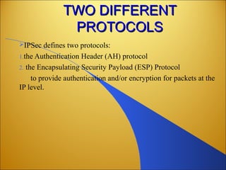 TWO DIFFERENTTWO DIFFERENT
PROTOCOLSPROTOCOLS
IPSec defines two protocols:
1.the Authentication Header (AH) protocol
2. the Encapsulating Security Payload (ESP) Protocol
to provide authentication and/or encryption for packets at the
IP level.
 