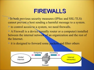 FIREWALLSFIREWALLS
In both previous security measures (IPSec and SSL/TLS)
cannot prevent a host sending a harmful message to a system.
 to control access to a system, we need firewalls.
 A Firewall is a device (usually router or a computer) installed
between the internal network of an organization and the rest of
the Internet.
 it is designed to forward some packets and filter others
 