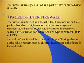 A firewall is usually classified as a packet-filter or proxy-based
firewalls.
PACKET-FILTER FIREWALL
A firewall can be used as a packet filter. It can forward or block
packets based on the information in the network layer and
transport layer headers: source and destination IP addresses,
source and destination port addresses, and type of protocol (TCP
or UDP).
A packet-filter firewall is a router that uses a filtering table to
decide which packets must be discarded, as shown in the figure in
the next slide.
 