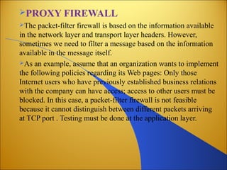 PROXY FIREWALL
The packet-filter firewall is based on the information available
in the network layer and transport layer headers. However,
sometimes we need to filter a message based on the information
available in the message itself.
As an example, assume that an organization wants to implement
the following policies regarding its Web pages: Only those
Internet users who have previously established business relations
with the company can have access; access to other users must be
blocked. In this case, a packet-filter firewall is not feasible
because it cannot distinguish between different packets arriving
at TCP port . Testing must be done at the application layer.
 