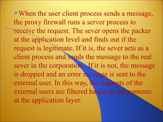 When the user client process sends a message,
the proxy firewall runs a server process to
receive the request. The sever opens the packer
at the application level and finds out if the
request is legitimate. If it is, the sever acts as a
client process and sends the message to the real
sever in the corporation.. If it is not, the message
is dropped and an error message is sent to the
external user. In this way, the requests of the
external users are filtered based on the contents
at the application layer.
 