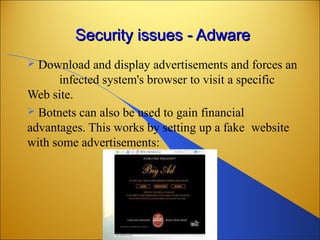 Security issues - AdwareSecurity issues - Adware
 Download and display advertisements and forces an
infected system's browser to visit a specific
Web site.
 Botnets can also be used to gain financial
advantages. This works by setting up a fake website
with some advertisements:
 