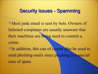 Security issues - SpammingSecurity issues - Spamming
Most junk email is sent by bots. Owners of
Infected computers are usually unaware that
their machines are being used to commit a
crime.
In addition, this can of course also be used to
send phishing-mails since phishing is a special
case of spam.
 
