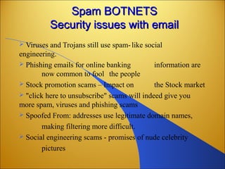 Spam BOTNETSSpam BOTNETS
Security issues with emailSecurity issues with email
 Viruses and Trojans still use spam-like social
engineering.
 Phishing emails for online banking information are
now common to fool the people
 Stock promotion scams – Impact on the Stock market
 "click here to unsubscribe" scams will indeed give you
more spam, viruses and phishing scams
 Spoofed From: addresses use legitimate domain names,
making filtering more difficult.
 Social engineering scams - promises of nude celebrity
pictures
 