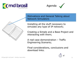 Agenda
11
Motivations and General Talking about
Network Simulators
Installing all the stuff necessary to
simulate any type of IP network;
Creating a Simple and a Base Project and
interacting with them;
A real case demonstration – Traffic
Engineering Scenario;
Final considerations, conclusions and
download links.
©Copyright md brasil - direitos reservados
4’
 