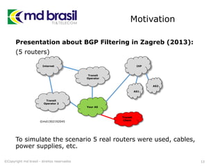 Motivation
Presentation about BGP Filtering in Zagreb (2013):
(5 routers)
To simulate the scenario 5 real routers were used, cables,
power supplies, etc.
13©Copyright md brasil - direitos reservados
Internet
Transit
Operator
Your AS
IXP
AS1
AS2
Transit
Operator 2
©md1302192045
Transit
Client
 