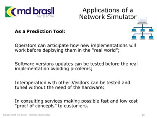 Applications of a
Network Simulator
As a Prediction Tool:
Operators can anticipate how new implementations will
work before deploying them in the “real world”;
Software versions updates can be tested before the real
implementation avoiding problems;
Interoperation with other Vendors can be tested and
tuned without the need of the hardware;
In consulting services making possible fast and low cost
“proof of concepts” to customers.
16©Copyright md brasil - direitos reservados
 