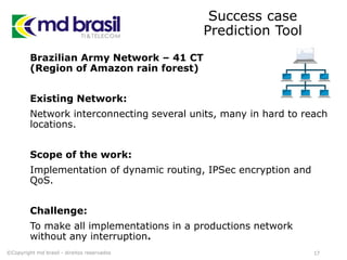 Success case
Prediction Tool
Brazilian Army Network – 41 CT
(Region of Amazon rain forest)
Existing Network:
Network interconnecting several units, many in hard to reach
locations.
Scope of the work:
Implementation of dynamic routing, IPSec encryption and
QoS.
Challenge:
To make all implementations in a productions network
without any interruption.
17©Copyright md brasil - direitos reservados
 