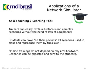 Applications of a
Network Simulator
As a Teaching / Learning Tool:
Trainers can easily explain Protocols and complex
scenarios without the need of lots of equipment;
Students can have “on their pockets” all scenarios used in
class and reproduce them by their own;
On line trainings do not depend on physical hardware.
Scenarios can be exported and sent to the students.
18©Copyright md brasil - direitos reservados
 
