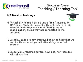Success Case
Teaching / Learning Tool
MD Brasil – Trainings
 Virtual environment simulating a “real” Internet for
BGP Labs. Students connect with real routers to this
network and can practice BGP filtering, traffic
manipulation, etc as they are connected to the
Internet;
 All MPLS Labs are now improved showing first what we
want with some setups and after doing so in real
routers
 In our 2015 roadmap several new labs, now possible
with simulation
19©Copyright md brasil - direitos reservados
 