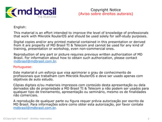 Copyright Notice
(Aviso sobre direitos autorais)
English:
This material is an effort intended to improve the level of knowledge of professionals
that work with Mikrotik RouterOS and should be used solely for self-study purposes.
Digital copies and/or any printed material contained in this presentation or derived
from it are property of MD Brasil TI & Telecom and cannot be used for any kind of
training, presentation or workshop, even non-commercial ones.
Reproduction of any part or picture requires previous written authorization of MD
Brasil. For information about how to obtain such authorization, please contact
mdbrasil@mdbrasil.com.br.
©Copyright md brasil - direitos reservados 2
Portuguese:
Este material é um esforço que visa aprimorar o grau de conhecimento de
profissionais que trabalham com Mikrotik RouterOS e deve ser usado apenas com
objetivos de auto estudo.
Cópias digitais e/ou materiais impressos com conteúdo desta apresentação ou dela
derivados são de propriedade a MD Brasil TI & Telecom a não podem ser usados para
qualquer tipo de treinamento, apresentação ou seminário, mesmo os de finalidades
não comerciais.
A reprodução de qualquer parte ou figura requer prévia autorização por escrito da
MD Brasil. Para informações sobre como obter esta autorização, por favor contate
mdbrasil@mdbrasil.com.br.
 